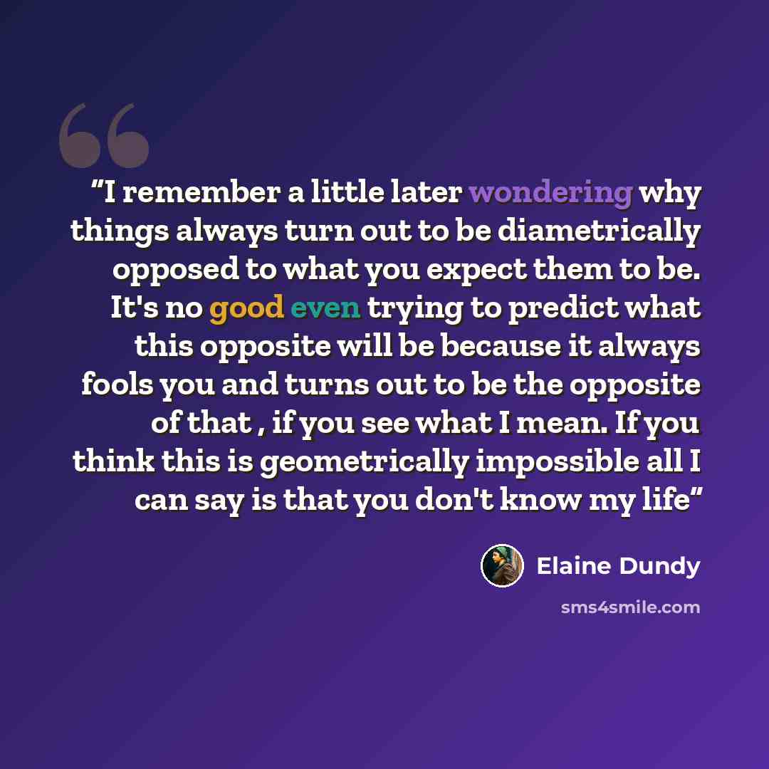 “I remember a little later wondering why things always turn out to be diametrically opposed to what you expect them to be. It's no good even trying to predict what this opposite will be because it always fools you and turns out to be the opposite of that , if you see what I mean. If you think this…” quote by Elaine Dundy