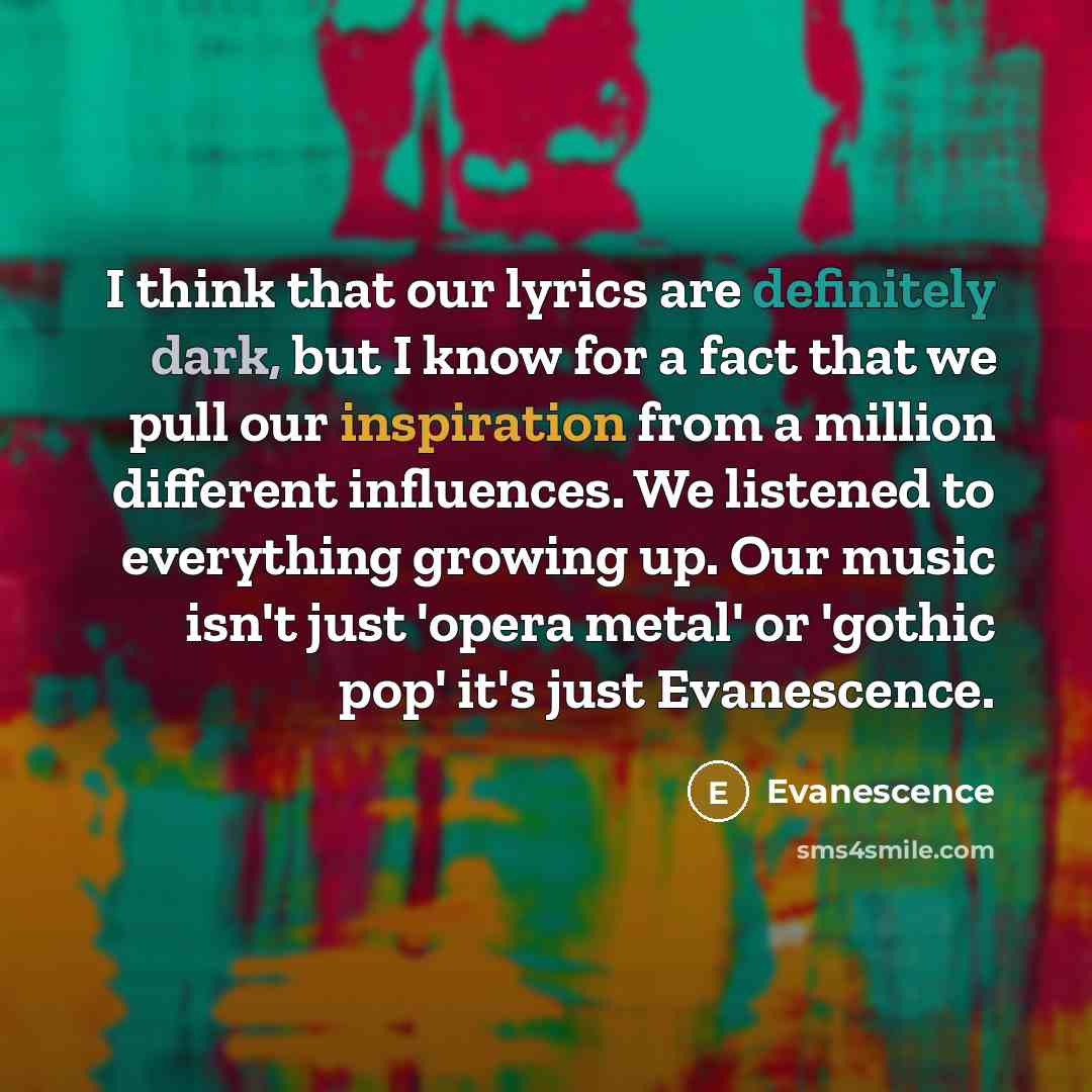 “I think that our lyrics are definitely dark, but I know for a fact that we pull our inspiration from a million different influences. We listened to everything growing up. Our music isn't just 'opera metal' or 'gothic pop' it's just Evanescence.” quote by Evanescence