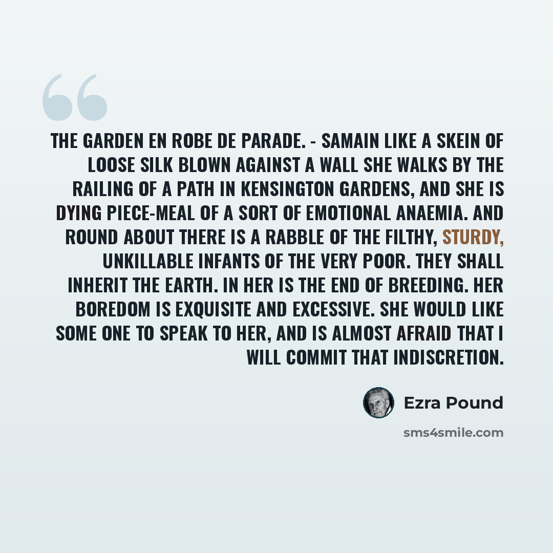 “The Garden En robe de parade. - Samain Like a skein of loose silk blown against a wall She walks by the railing of a path in Kensington Gardens, And she is dying piece-meal of a sort of emotional anaemia. And round about there is a rabble Of the filthy, sturdy, unkillable infants of the very poor…” quote by Ezra Pound