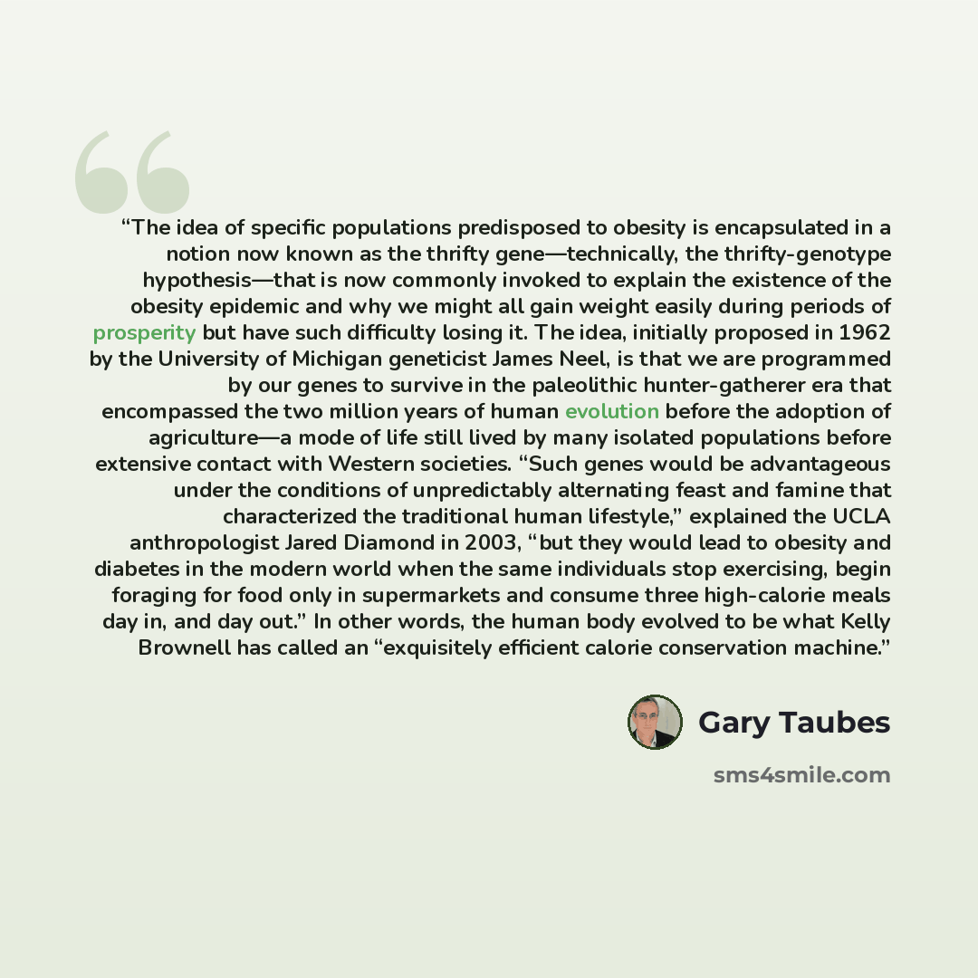 “The idea of specific populations predisposed to obesity is encapsulated in a notion now known as the thrifty gene—technically, the thrifty-genotype hypothesis—that is now commonly invoked to explain the existence of the obesity epidemic and why we might all gain weight easily during periods of…” quote by Gary Taubes