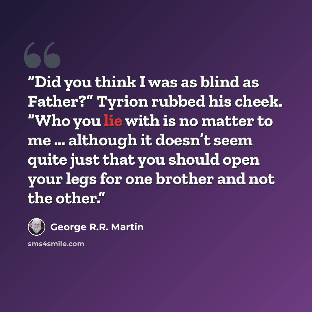 “Did you think I was as blind as Father?” Tyrion rubbed his cheek. “Who you lie with is no matter to me … although it doesn’t seem quite just that you should open your legs for one brother and not the other.” quote by George R.R. Martin