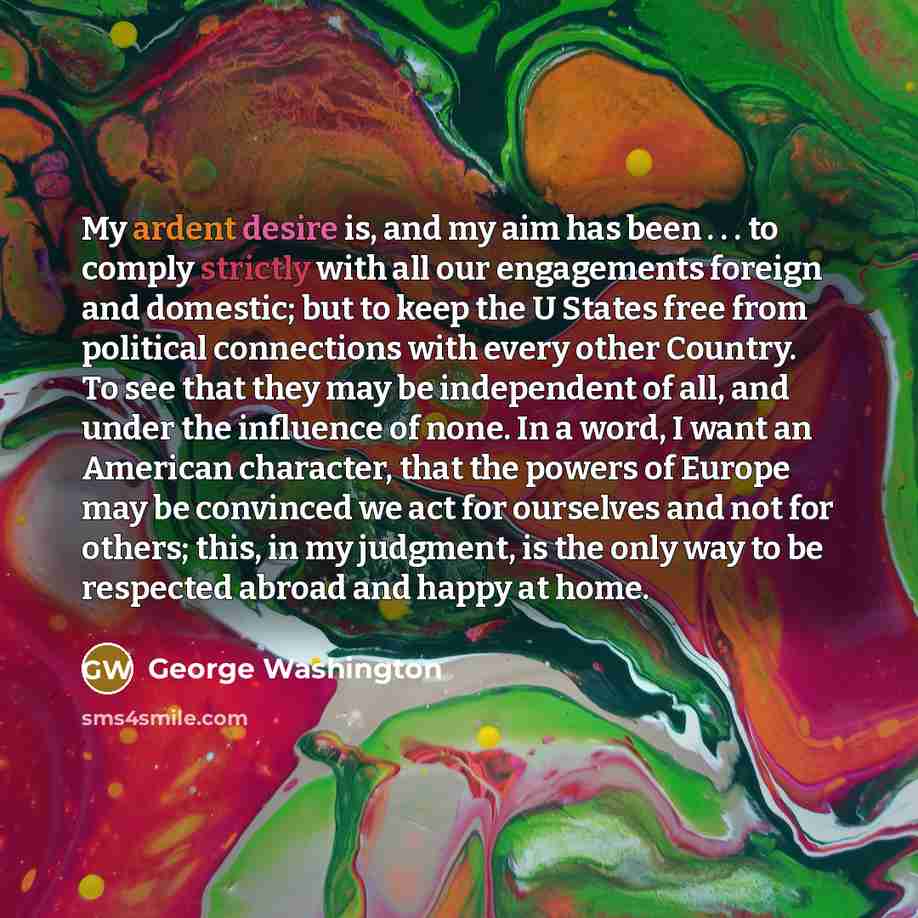“My ardent desire is, and my aim has been . . . to comply strictly with all our engagements foreign and domestic; but to keep the U States free from political connections with every other Country. To see that they may be independent of all, and under the influence of none. In a word, I want an…” quote by George Washington