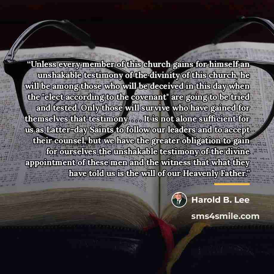 “Unless every member of this church gains for himself an unshakable testimony of the divinity of this church, he will be among those who will be deceived in this day when the "elect according to the covenant" are going to be tried and tested. Only those will survive who have gained for themselves…” quote by Harold B. Lee