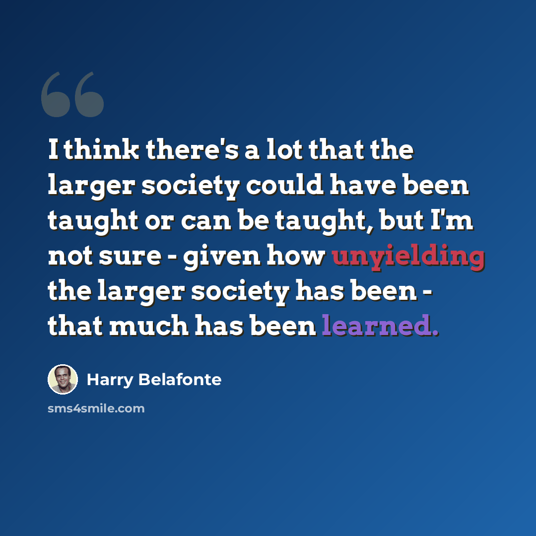 “I think there's a lot that the larger society could have been taught or can be taught, but I'm not sure - given how unyielding the larger society has been - that much has been learned.” quote by Harry Belafonte