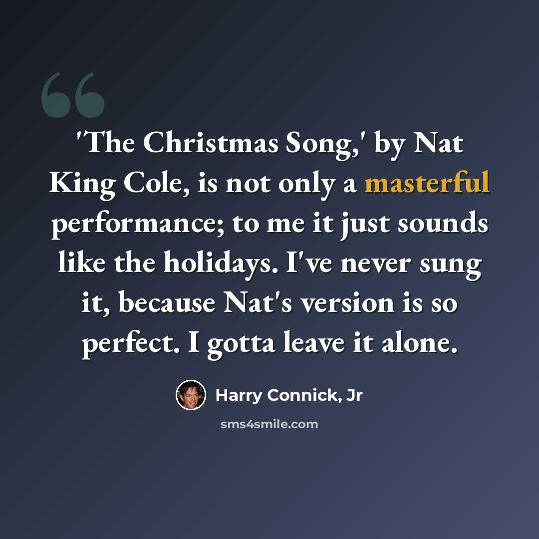 “'The Christmas Song,' by Nat King Cole, is not only a masterful performance; to me it just sounds like the holidays. I've never sung it, because Nat's version is so perfect. I gotta leave it alone.” quote by Harry Connick, Jr