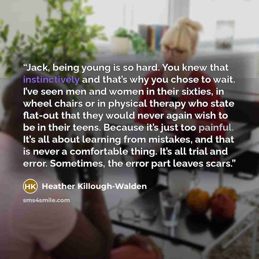 “Jack, being young is so hard. You knew that instinctively and that’s why you chose to wait. I’ve seen men and women in their sixties, in wheel chairs or in physical therapy who state flat-out that they would never again wish to be in their teens. Because it’s just too painful. It’s all about…” quote by Heather Killough-Walden