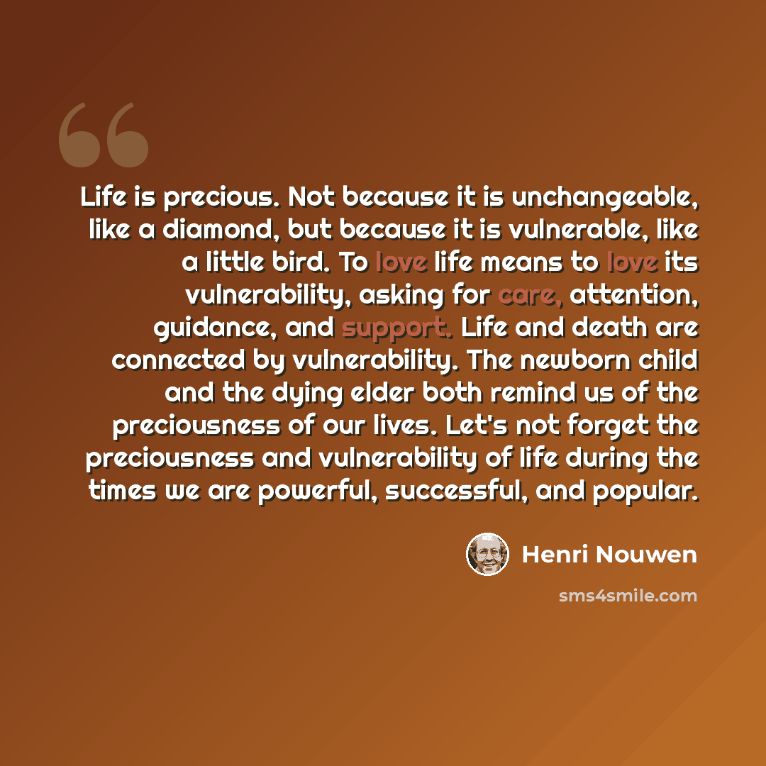 “Life is precious. Not because it is unchangeable, like a diamond, but because it is vulnerable, like a little bird. To love life means to love its vulnerability, asking for care, attention, guidance, and support. Life and death are connected by vulnerability. The newborn child and the dying elder…” quote by Henri Nouwen