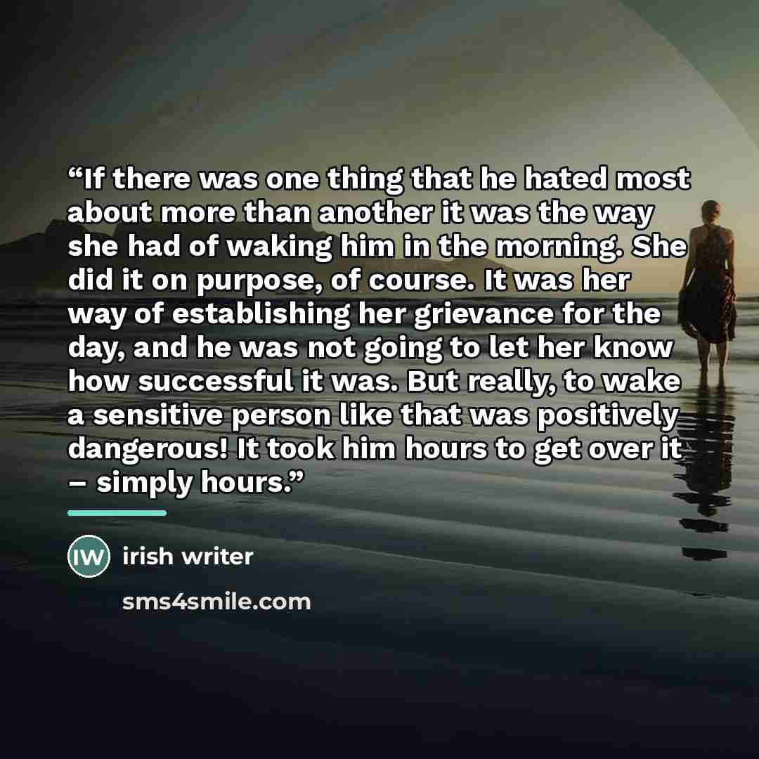 “If there was one thing that he hated most about more than another it was the way she had of waking him in the morning. She did it on purpose, of course. It was her way of establishing her grievance for the day, and he was not going to let her know how successful it was. But really, to wake a…” quote by Irish Writer