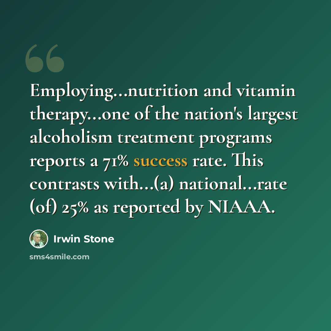 “Employing...nutrition and vitamin therapy...one of the nation's largest alcoholism treatment programs reports a 71% success rate. This contrasts with...(a) national...rate (of) 25% as reported by NIAAA.” quote by Irwin Stone