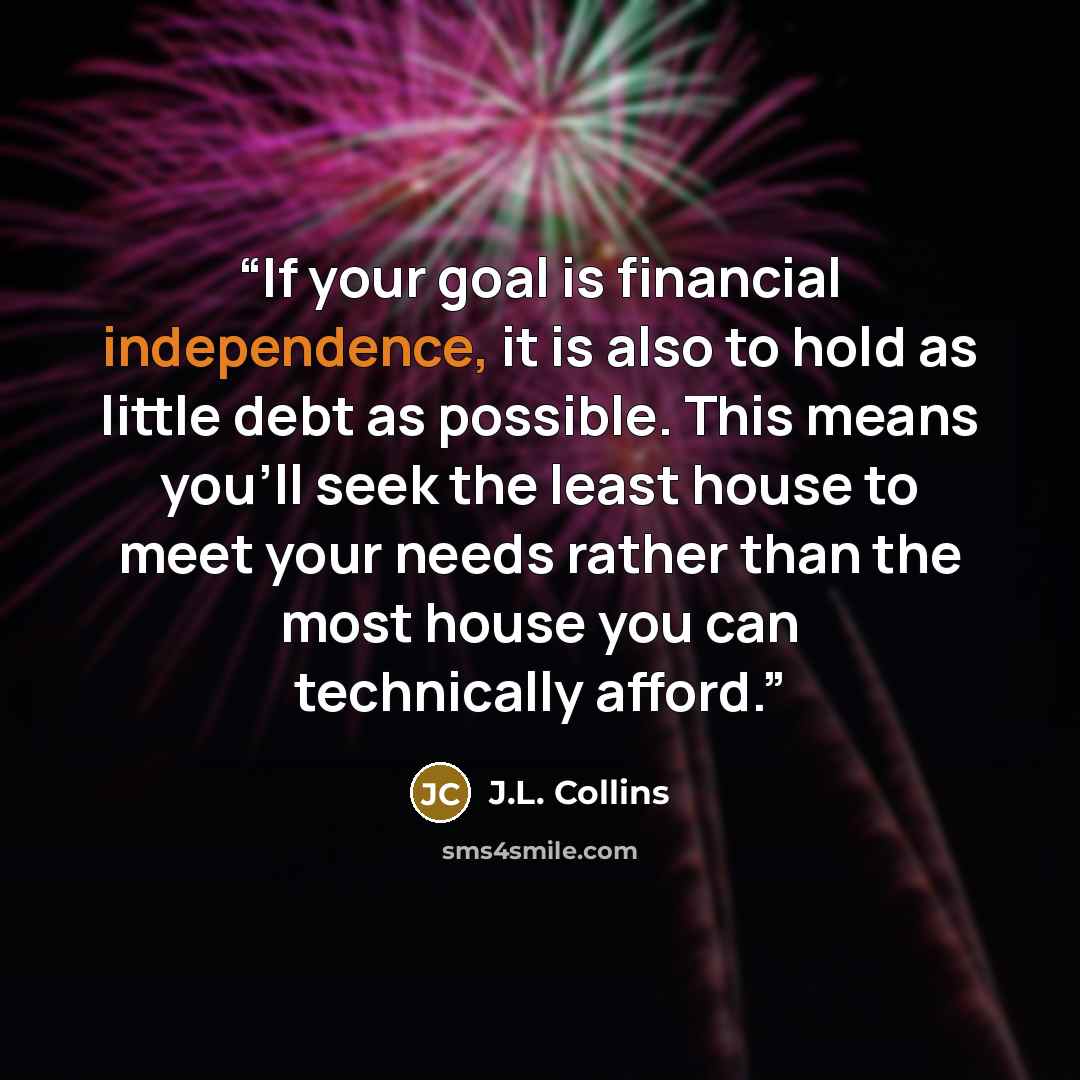 “If your goal is financial independence, it is also to hold as little debt as possible. This means you’ll seek the least house to meet your needs rather than the most house you can technically afford.” quote by J.L. Collins