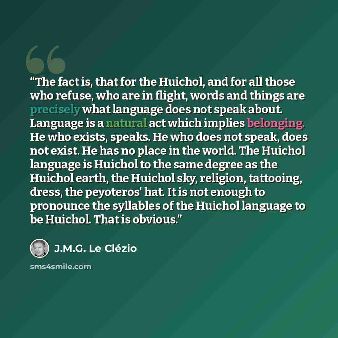 “The fact is, that for the Huichol, and for all those who refuse, who are in flight, words and things are precisely what language does not speak about. Language is a natural act which implies belonging. He who exists, speaks. He who does not speak, does not exist. He has no place in the world. The…” quote by J.M.G. Le Clézio