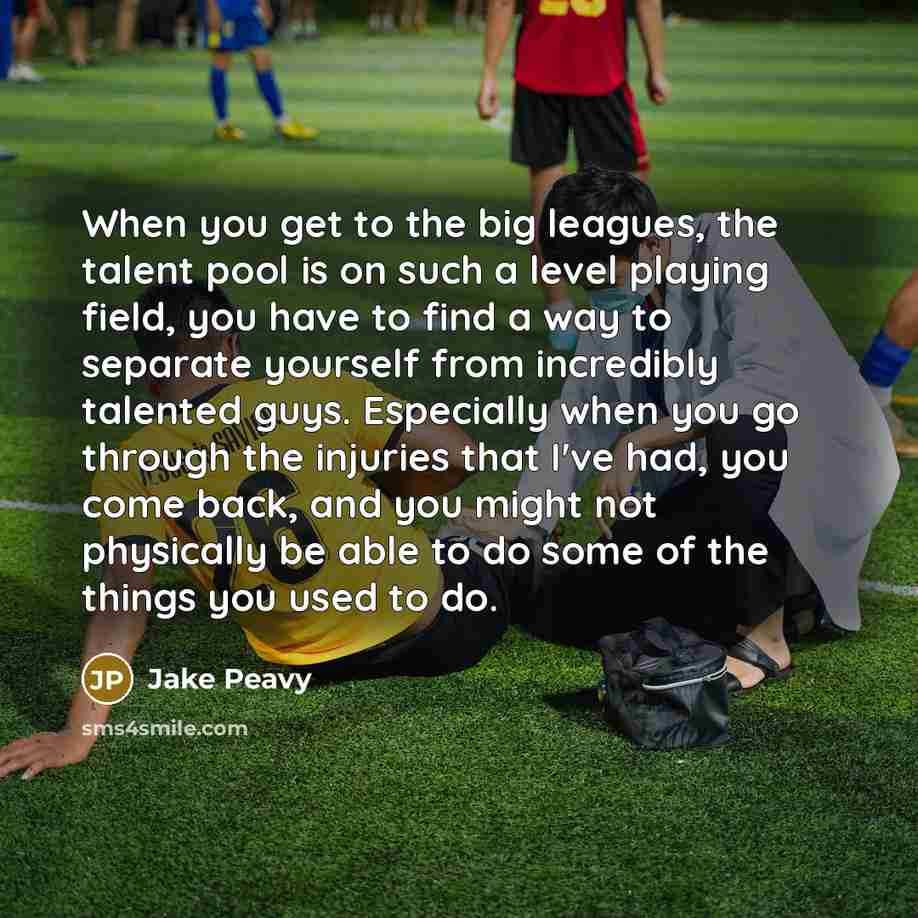 “When you get to the big leagues, the talent pool is on such a level playing field, you have to find a way to separate yourself from incredibly talented guys. Especially when you go through the injuries that I've had, you come back, and you might not physically be able to do some of the things you…” quote by Jake Peavy