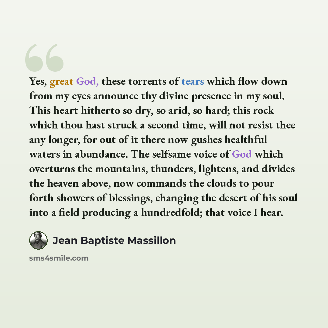 “Yes, great God, these torrents of tears which flow down from my eyes announce thy divine presence in my soul. This heart hitherto so dry, so arid, so hard; this rock which thou hast struck a second time, will not resist thee any longer, for out of it there now gushes healthful waters in abundance…” quote by Jean Baptiste Massillon
