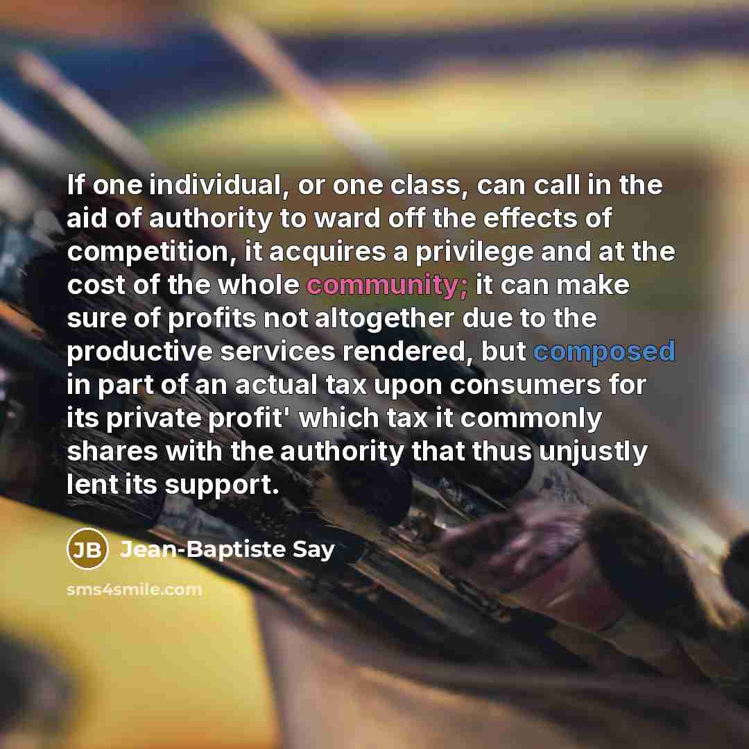 “If one individual, or one class, can call in the aid of authority to ward off the effects of competition, it acquires a privilege and at the cost of the whole community; it can make sure of profits not altogether due to the productive services rendered, but composed in part of an actual tax upon…” quote by Jean-Baptiste Say