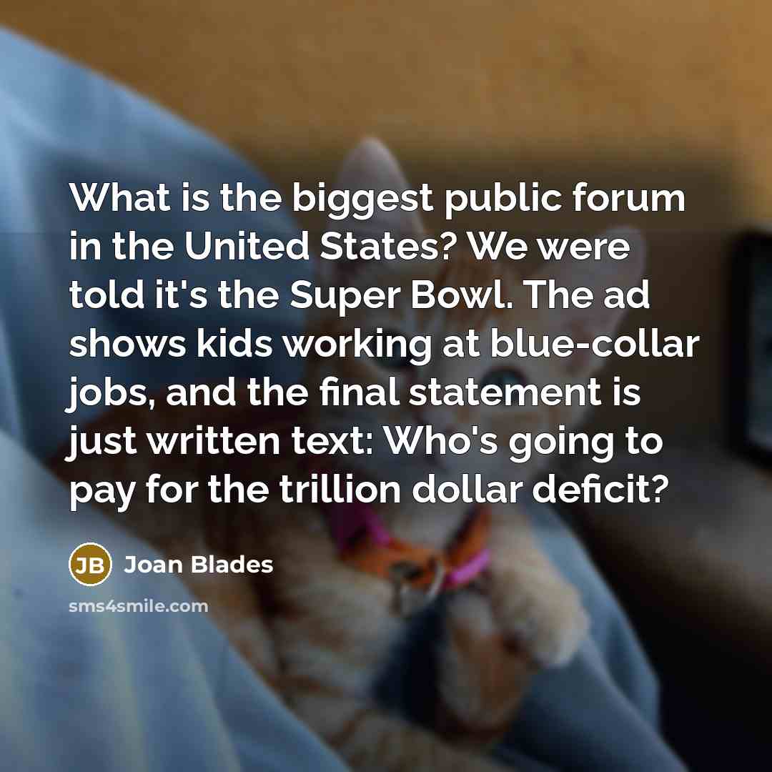 “What is the biggest public forum in the United States? We were told it's the Super Bowl. The ad shows kids working at blue-collar jobs, and the final statement is just written text: Who's going to pay for the trillion dollar deficit?” quote by Joan Blades