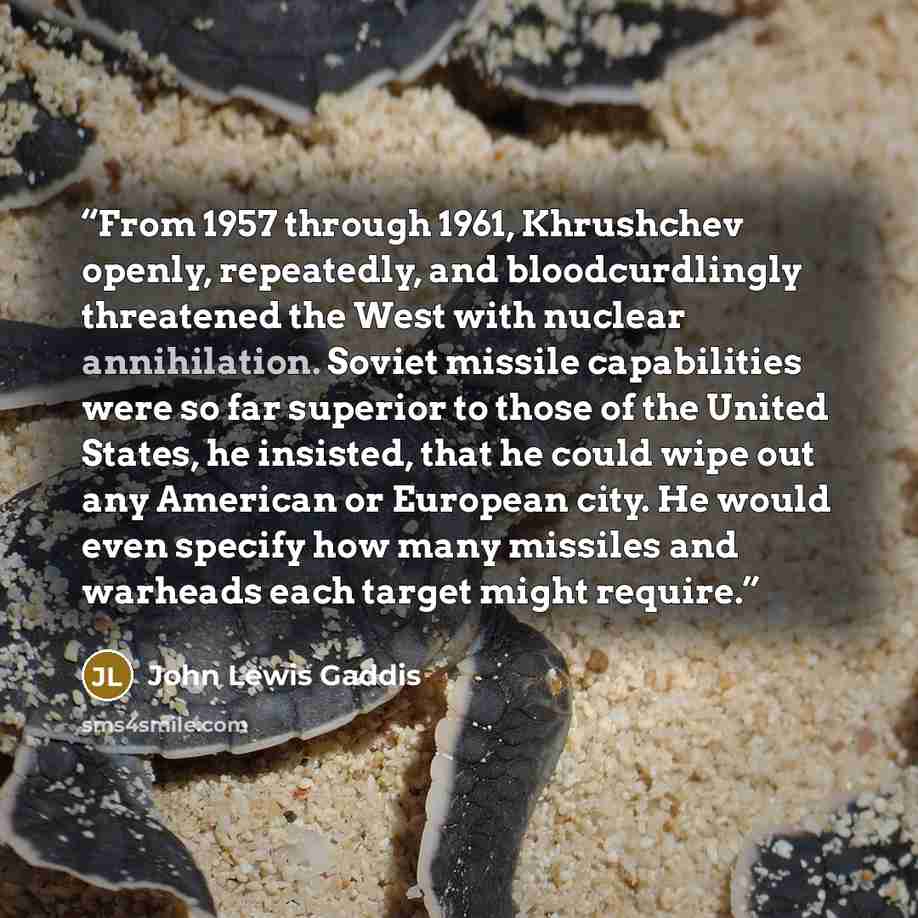 “From 1957 through 1961, Khrushchev openly, repeatedly, and bloodcurdlingly threatened the West with nuclear annihilation. Soviet missile capabilities were so far superior to those of the United States, he insisted, that he could wipe out any American or European city. He would even specify how…” quote by John Lewis Gaddis