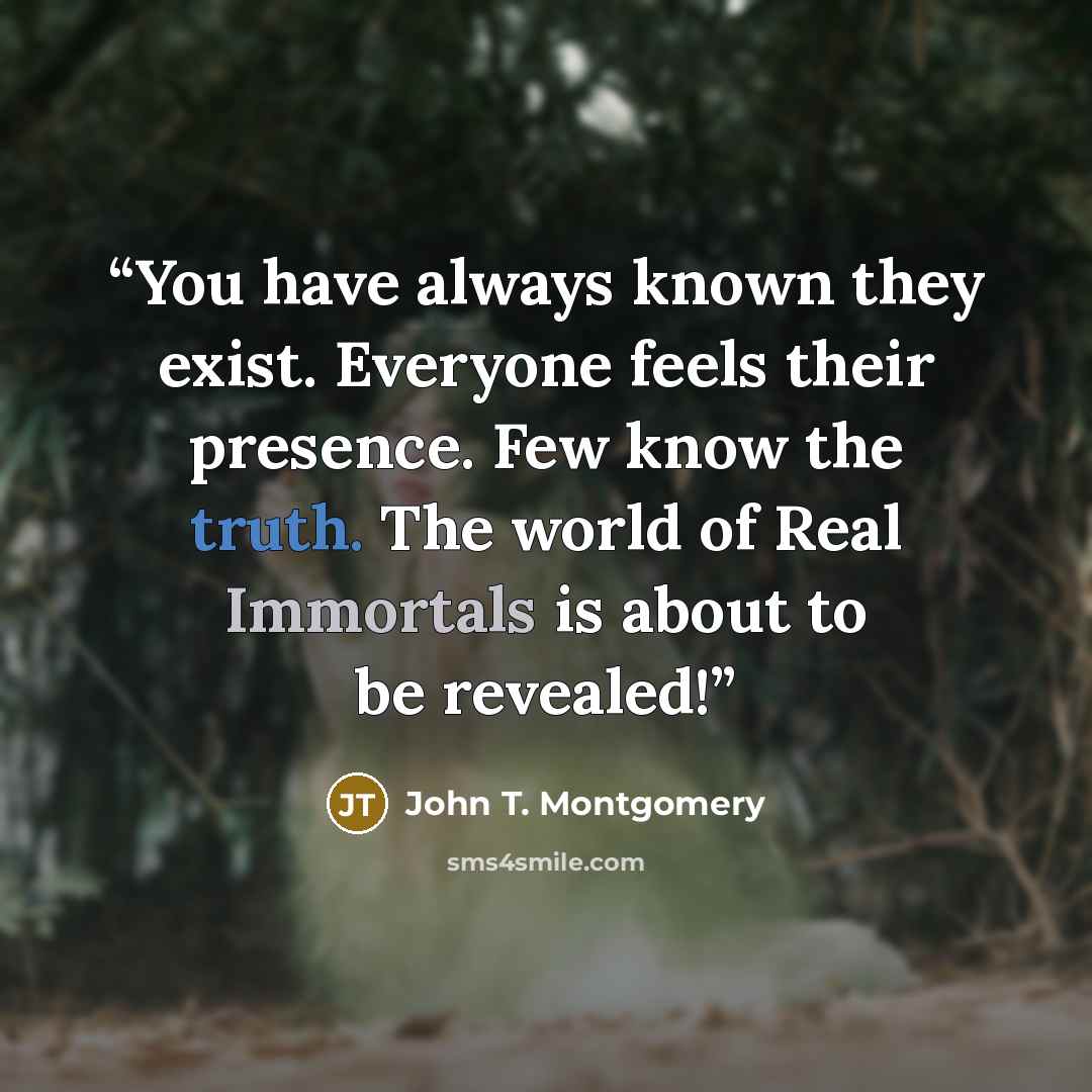 “You have always known they exist. Everyone feels their presence. Few know the truth. The world of Real Immortals is about to be revealed!” quote by John T. Montgomery