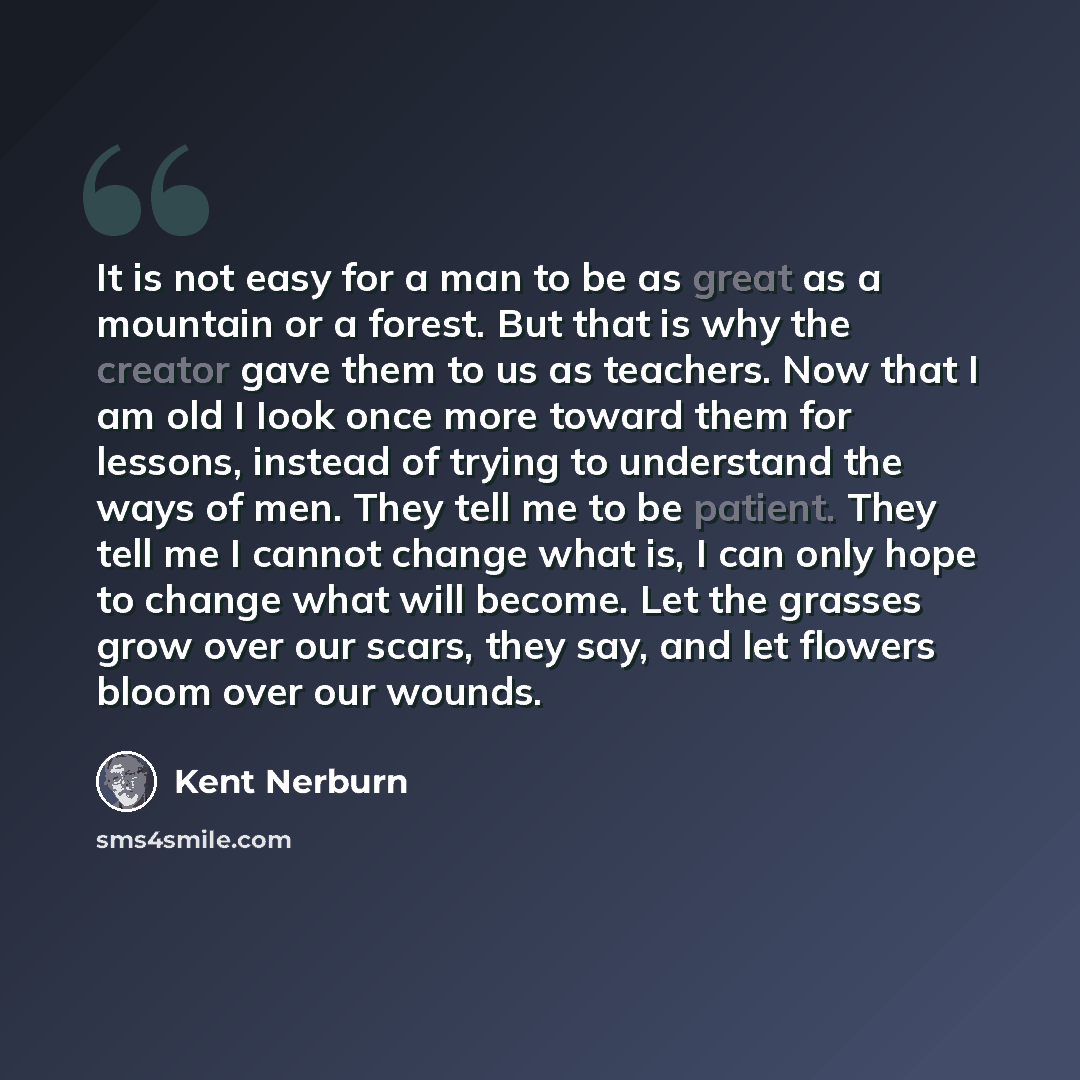 “It is not easy for a man to be as great as a mountain or a forest. But that is why the creator gave them to us as teachers. Now that I am old I Iook once more toward them for lessons, instead of trying to understand the ways of men. They tell me to be patient. They tell me I cannot change what is…” quote by Kent Nerburn