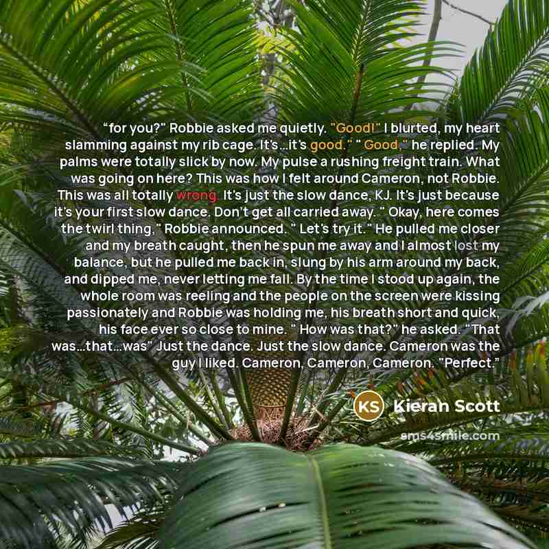 “for you?" Robbie asked me quietly. "Good!" I blurted, my heart slamming against my rib cage. It's…it's good." " Good," he replied. My palms were totally slick by now. My pulse a rushing freight train. What was going on here? This was how I felt around Cameron, not Robbie. This was all totally…” quote by Kieran Scott
