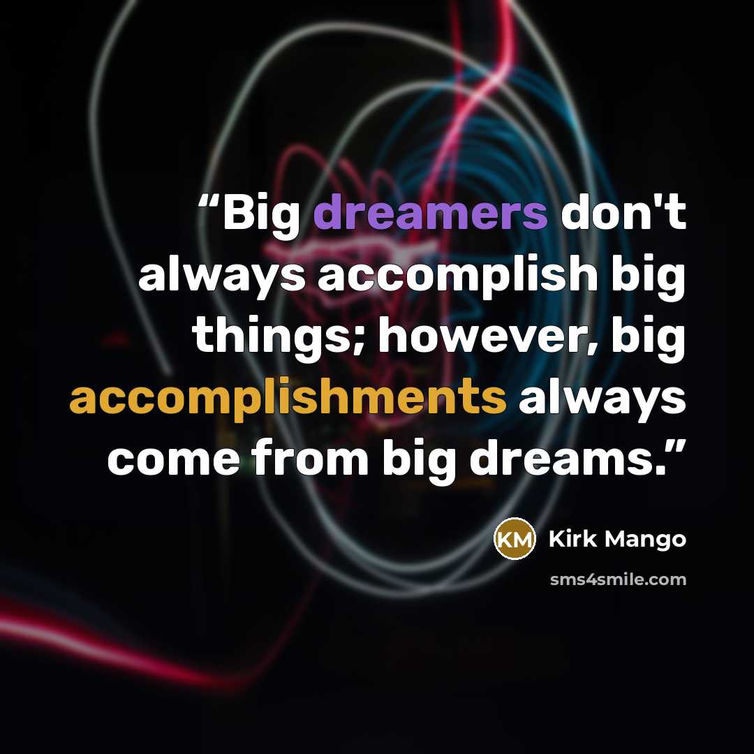 “Big dreamers don't always accomplish big things; however, big accomplishments always come from big dreams.” quote by Kirk Mango