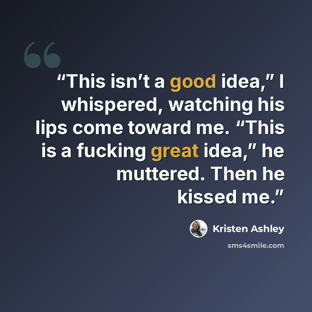 “This isn’t a good idea,” I whispered, watching his lips come toward me. “This is a fucking great idea,” he muttered. Then he kissed me.” quote by Kristen Ashley