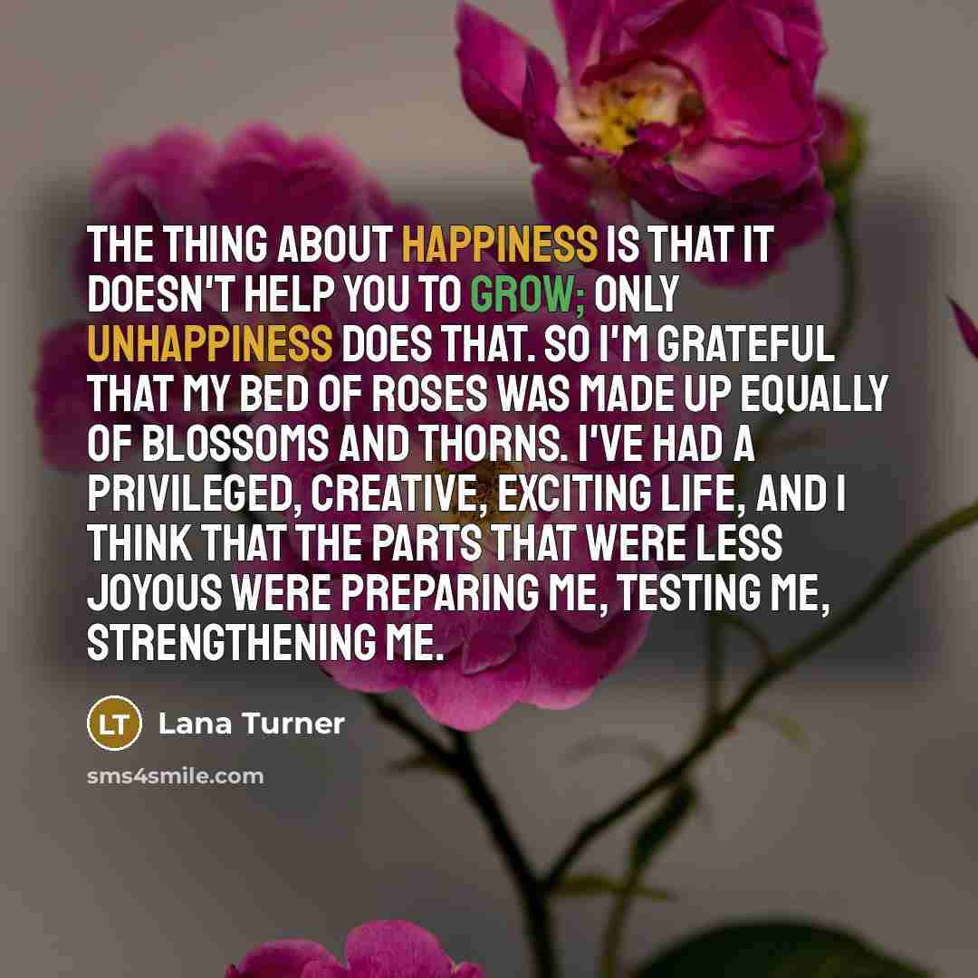 “The thing about happiness is that it doesn't help you to grow; only unhappiness does that. So I'm grateful that my bed of roses was made up equally of blossoms and thorns. I've had a privileged, creative, exciting life, and I think that the parts that were less joyous were preparing me, testing…” quote by Lana Turner
