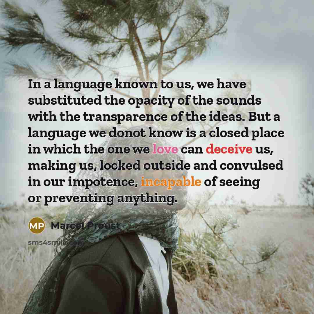 “In a language known to us, we have substituted the opacity of the sounds with the transparence of the ideas. But a language we donot know is a closed place in which the one we love can deceive us, making us, locked outside and convulsed in our impotence, incapable of seeing or preventing anything.” quote by Marcel Proust