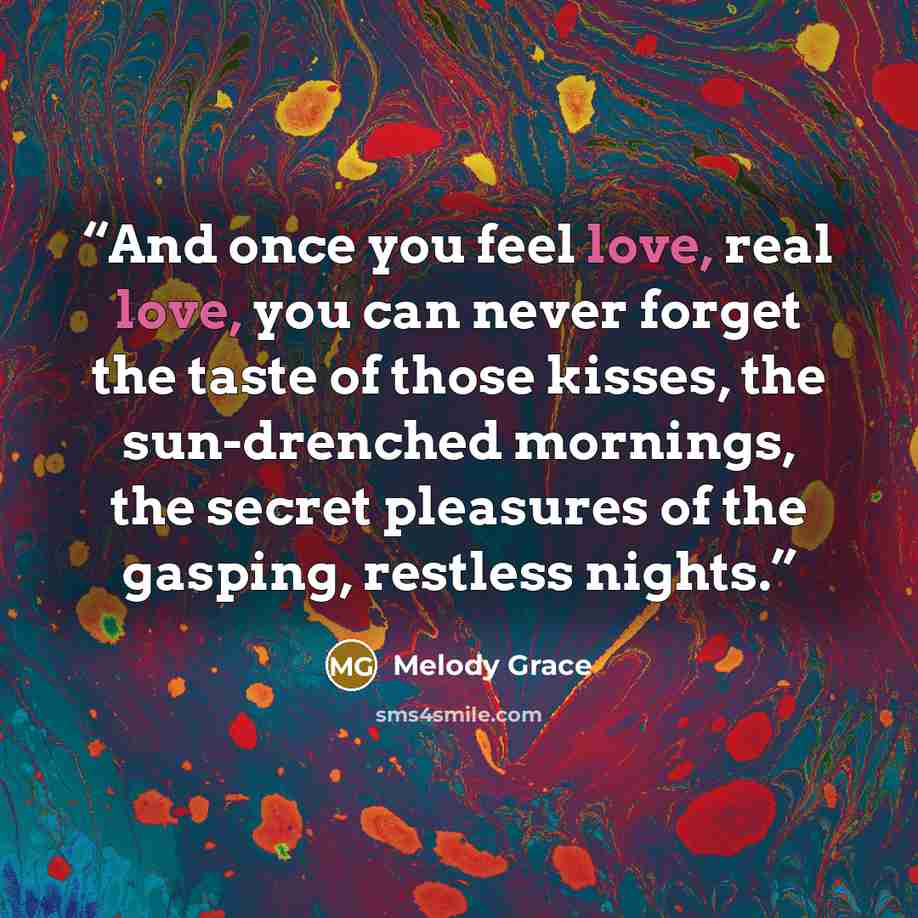 “And once you feel love, real love, you can never forget the taste of those kisses, the sun-drenched mornings, the secret pleasures of the gasping, restless nights.” quote by Melody Grace