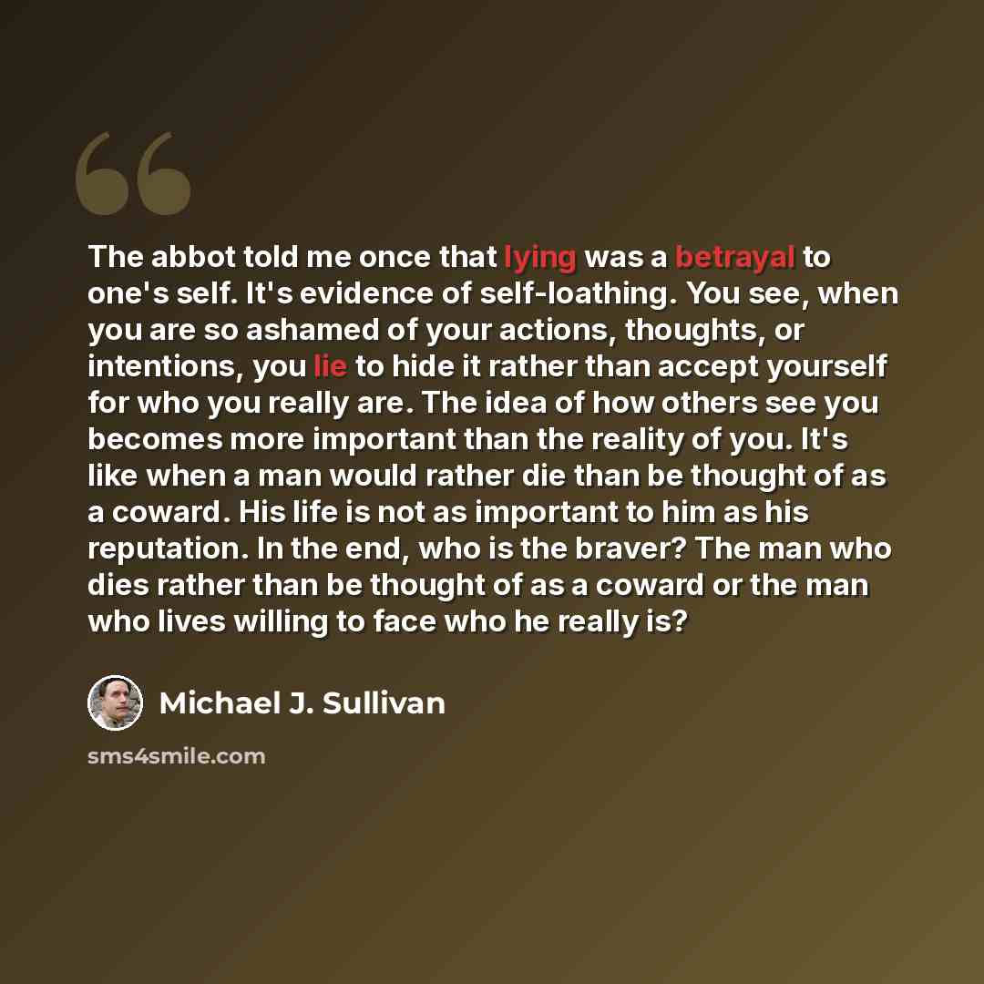 “The abbot told me once that lying was a betrayal to one's self. It's evidence of self-loathing. You see, when you are so ashamed of your actions, thoughts, or intentions, you lie to hide it rather than accept yourself for who you really are. The idea of how others see you becomes more important…” quote by Michael J. Sullivan