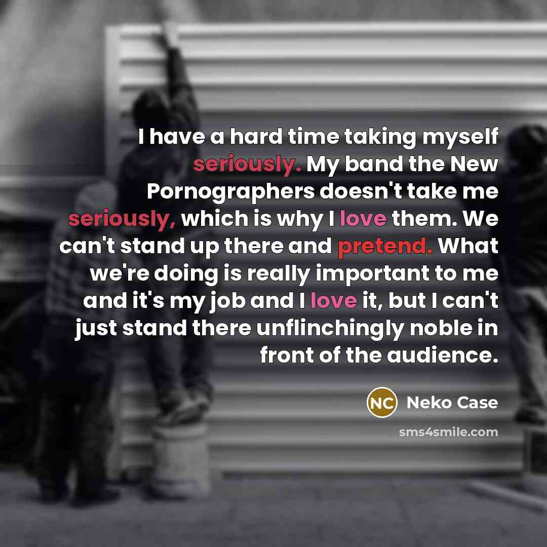 “I have a hard time taking myself seriously. My band the New Pornographers doesn't take me seriously, which is why I love them. We can't stand up there and pretend. What we're doing is really important to me and it's my job and I love it, but I can't just stand there unflinchingly noble in front of…” quote by Neko Case