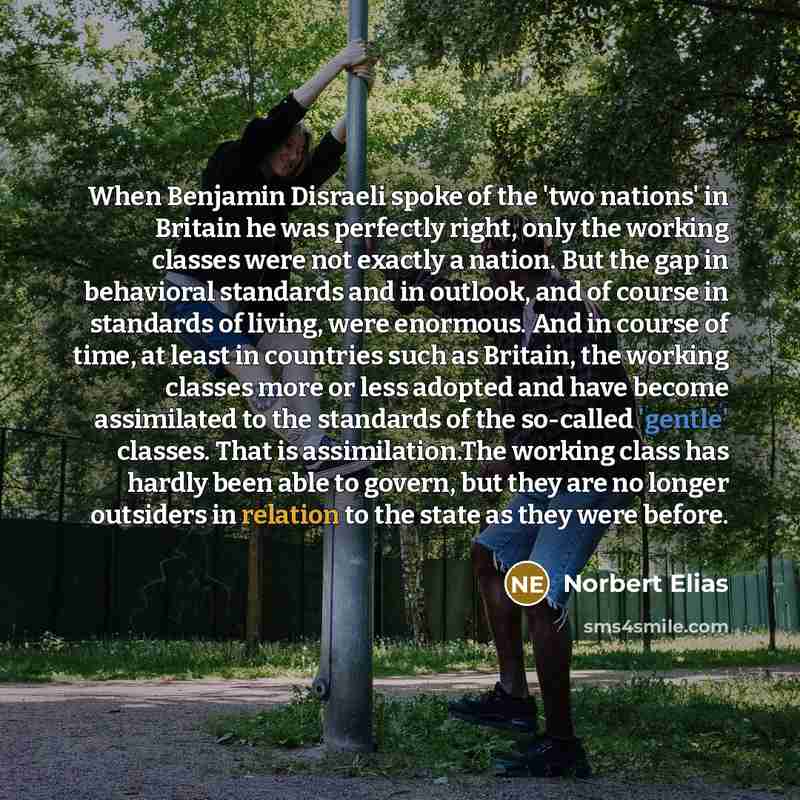 “When Benjamin Disraeli spoke of the 'two nations' in Britain he was perfectly right, only the working classes were not exactly a nation. But the gap in behavioral standards and in outlook, and of course in standards of living, were enormous. And in course of time, at least in countries such as…” quote by Norbert Elias