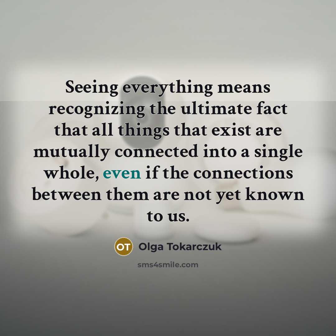 “Seeing everything means recognizing the ultimate fact that all things that exist are mutually connected into a single whole, even if the connections between them are not yet known to us.” quote by Olga Tokarczuk