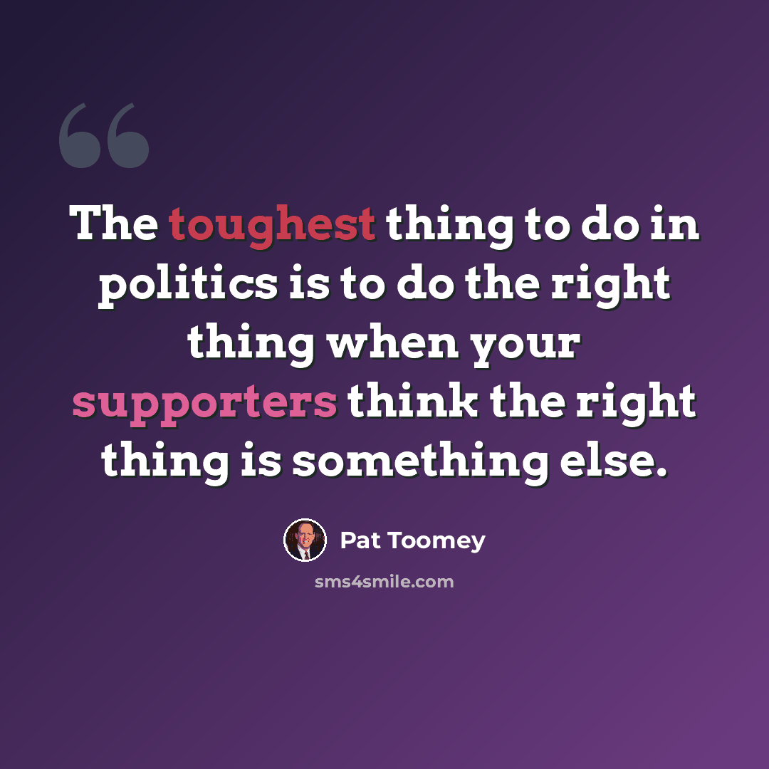 “The toughest thing to do in politics is to do the right thing when your supporters think the right thing is something else.” quote by Pat Toomey