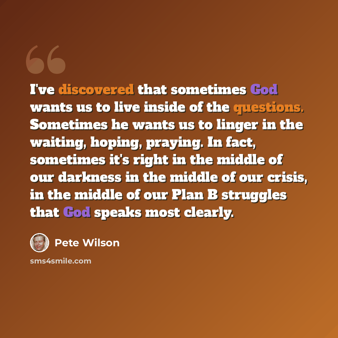 “I've discovered that sometimes God wants us to live inside of the questions. Sometimes he wants us to linger in the waiting, hoping, praying. In fact, sometimes it's right in the middle of our darkness in the middle of our crisis, in the middle of our Plan B struggles that God speaks most clearly.” quote by Pete Wilson