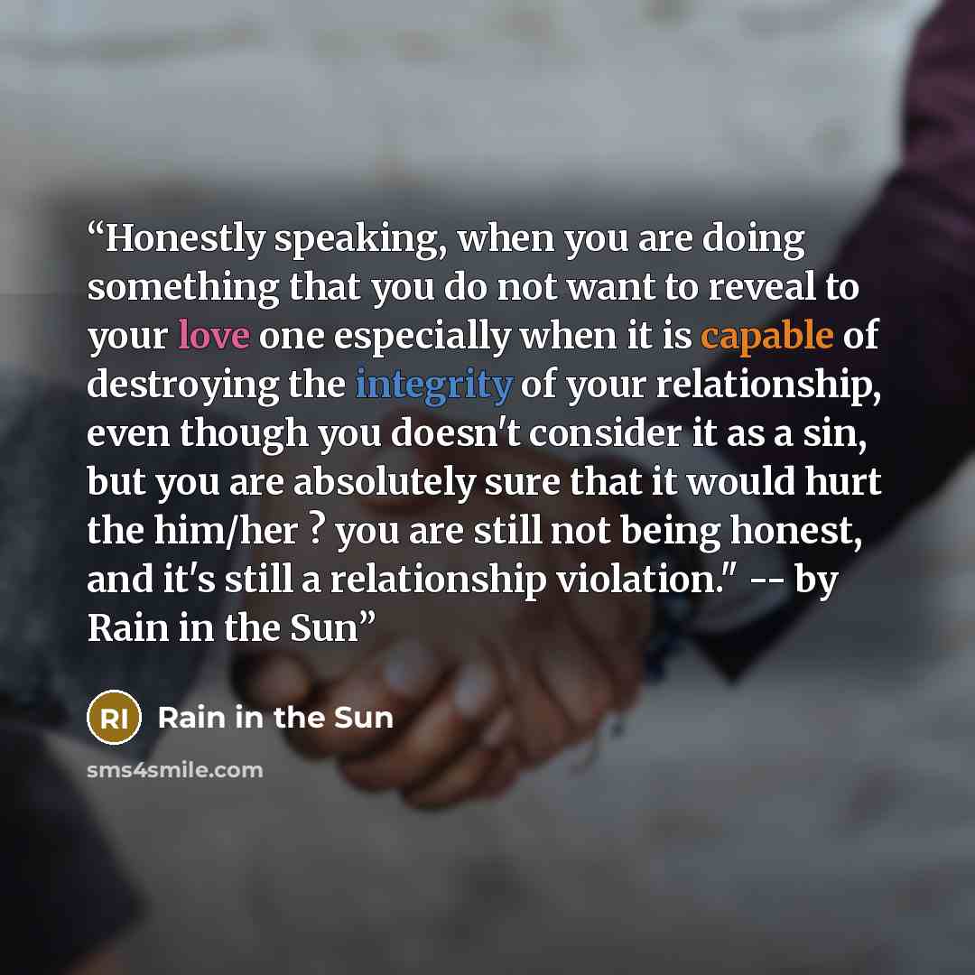 “Honestly speaking, when you are doing something that you do not want to reveal to your love one especially when it is capable of destroying the integrity of your relationship, even though you doesn't consider it as a sin, but you are absolutely sure that it would hurt the him/her ? you are still…” quote by Rain in the Sun