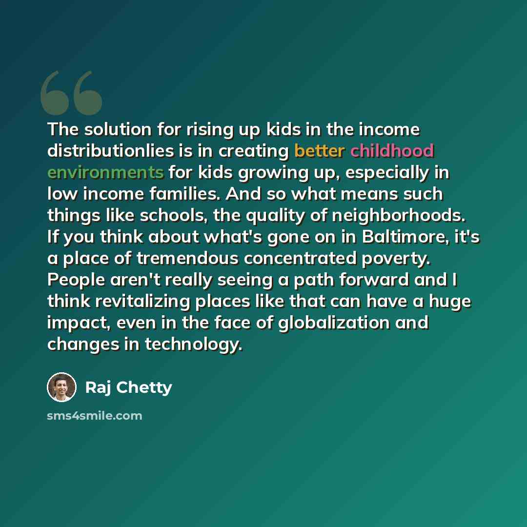 “The solution for rising up kids in the income distributionlies is in creating better childhood environments for kids growing up, especially in low income families. And so what means such things like schools, the quality of neighborhoods. If you think about what's gone on in Baltimore, it's a place…” quote by Raj Chetty