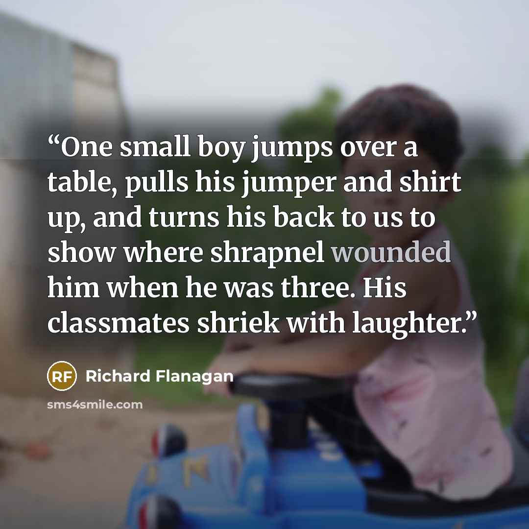 “One small boy jumps over a table, pulls his jumper and shirt up, and turns his back to us to show where shrapnel wounded him when he was three. His classmates shriek with laughter.” quote by Richard Flanagan