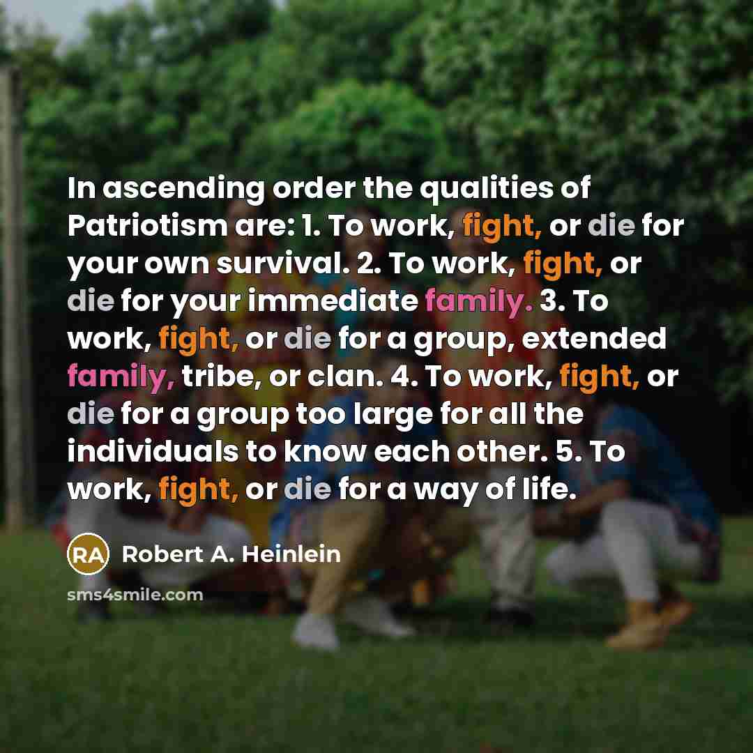 “In ascending order the qualities of Patriotism are: 1. To work, fight, or die for your own survival. 2. To work, fight, or die for your immediate family. 3. To work, fight, or die for a group, extended family, tribe, or clan. 4. To work, fight, or die for a group too large for all the individuals…” quote by Robert A. Heinlein