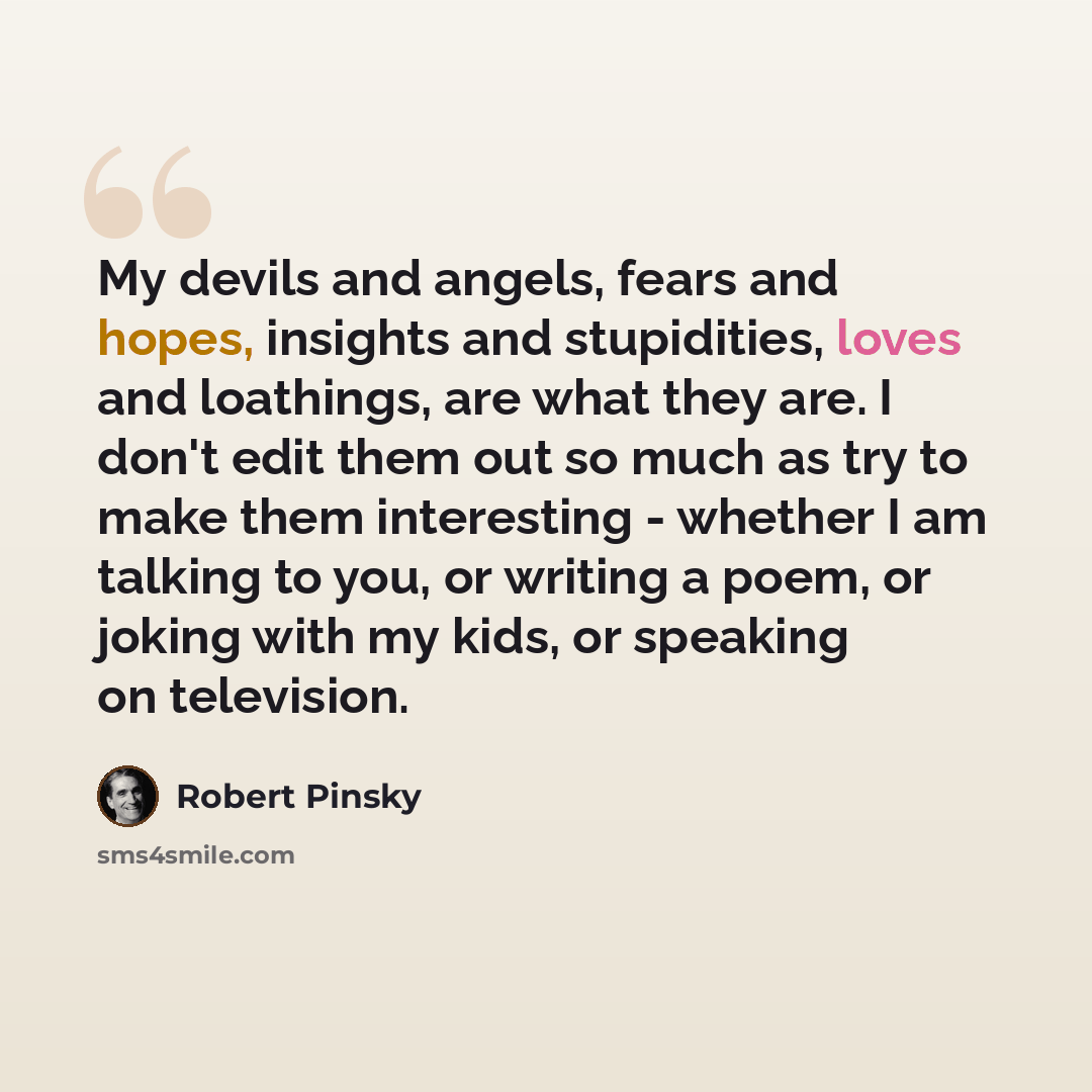 “My devils and angels, fears and hopes, insights and stupidities, loves and loathings, are what they are. I don't edit them out so much as try to make them interesting - whether I am talking to you, or writing a poem, or joking with my kids, or speaking on television.” quote by Robert Pinsky