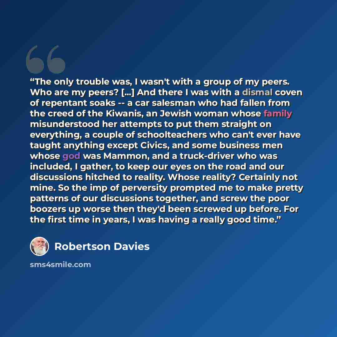“The only trouble was, I wasn't with a group of my peers. Who are my peers? [...] And there I was with a dismal coven of repentant soaks -- a car salesman who had fallen from the creed of the Kiwanis, an Jewish woman whose family misunderstood her attempts to put them straight on everything, a…” quote by Robertson Davies