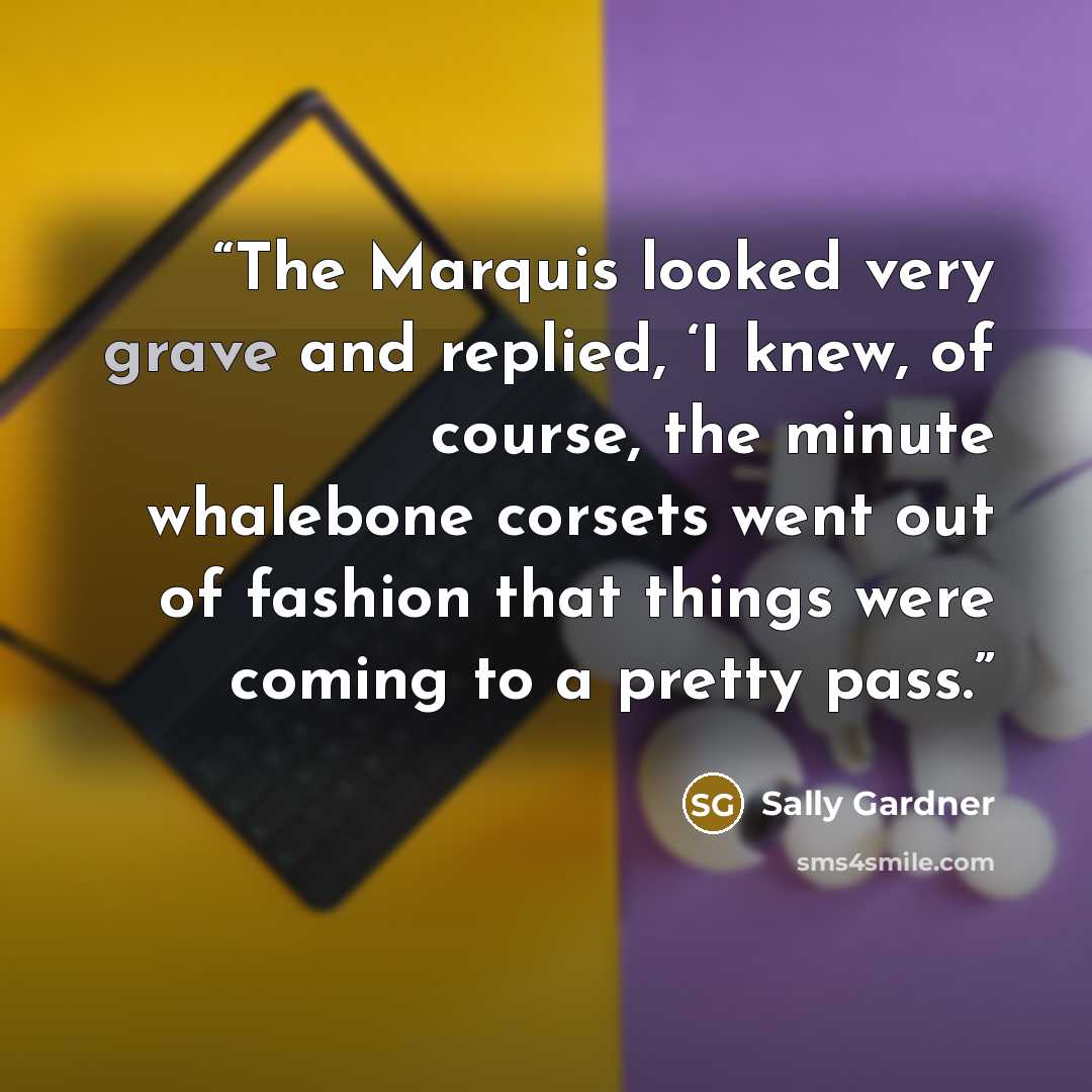 “The Marquis looked very grave and replied, ‘I knew, of course, the minute whalebone corsets went out of fashion that things were coming to a pretty pass.” quote by Sally Gardner
