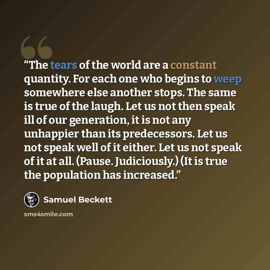 “The tears of the world are a constant quantity. For each one who begins to weep somewhere else another stops. The same is true of the laugh. Let us not then speak ill of our generation, it is not any unhappier than its predecessors. Let us not speak well of it either. Let us not speak of it at…” quote by Samuel Beckett