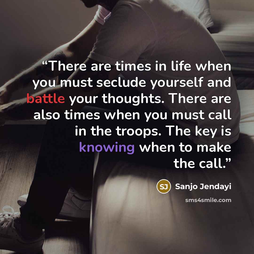 “There are times in life when you must seclude yourself and battle your thoughts. There are also times when you must call in the troops. The key is knowing when to make the call.” quote by Sanjo Jendayi