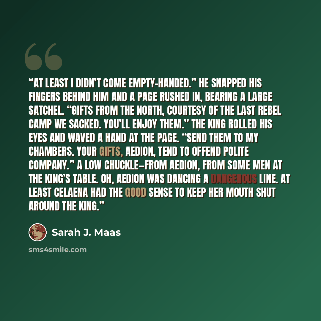 “At least I didn’t come empty-handed.” He snapped his fingers behind him and a page rushed in, bearing a large satchel. “Gifts from the North, courtesy of the last rebel camp we sacked. You’ll enjoy them.” The king rolled his eyes and waved a hand at the page. “Send them to my chambers. Your gifts…” quote by Sarah J. Maas