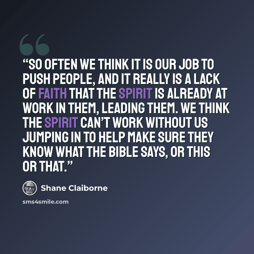 “So often we think it is our job to push people, and it really is a lack of faith that the Spirit is already at work in them, leading them. We think the Spirit can’t work without us jumping in to help make sure they know what the Bible says, or this or that.” quote by Shane Claiborne