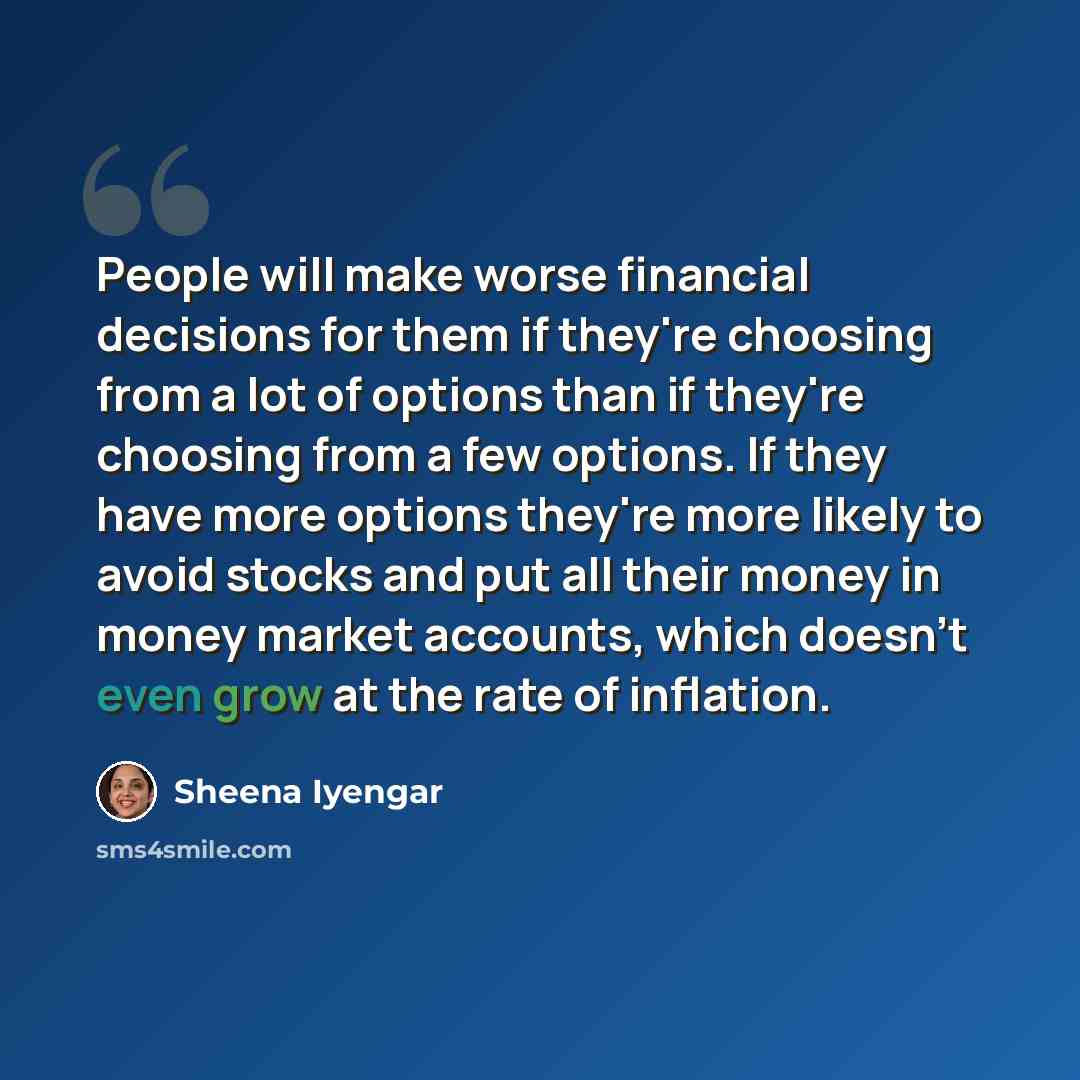 “People will make worse financial decisions for them if they're choosing from a lot of options than if they're choosing from a few options. If they have more options they're more likely to avoid stocks and put all their money in money market accounts, which doesn't even grow at the rate of inflation.” quote by Sheena Iyengar