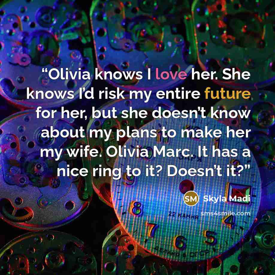 “Olivia knows I love her. She knows I’d risk my entire future for her, but she doesn’t know about my plans to make her my wife. Olivia Marc. It has a nice ring to it? Doesn’t it?” quote by Skyla Madi