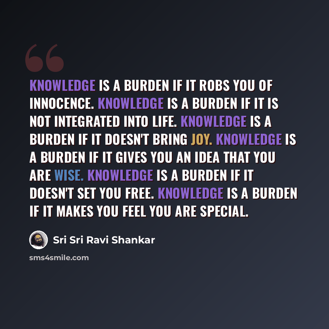 “Knowledge is a burden if it robs you of innocence. Knowledge is a burden if it is not integrated into life. Knowledge is a burden if it doesn't bring joy. Knowledge is a burden if it gives you an idea that you are wise. Knowledge is a burden if it doesn't set you free. Knowledge is a burden if it…” quote by Sri Sri Ravi Shankar