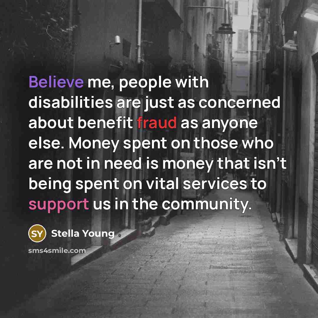 “Believe me, people with disabilities are just as concerned about benefit fraud as anyone else. Money spent on those who are not in need is money that isn't being spent on vital services to support us in the community.” quote by Stella Young