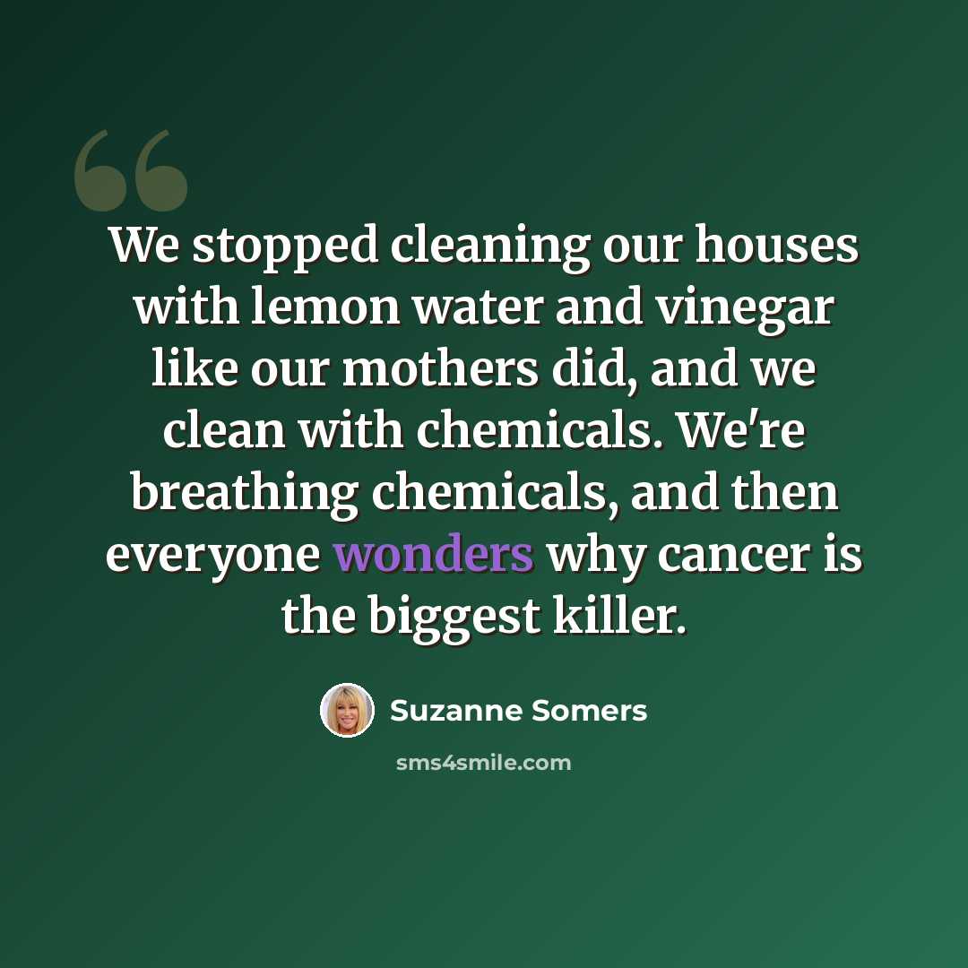 “We stopped cleaning our houses with lemon water and vinegar like our mothers did, and we clean with chemicals. We're breathing chemicals, and then everyone wonders why cancer is the biggest killer.” quote by Suzanne Somers